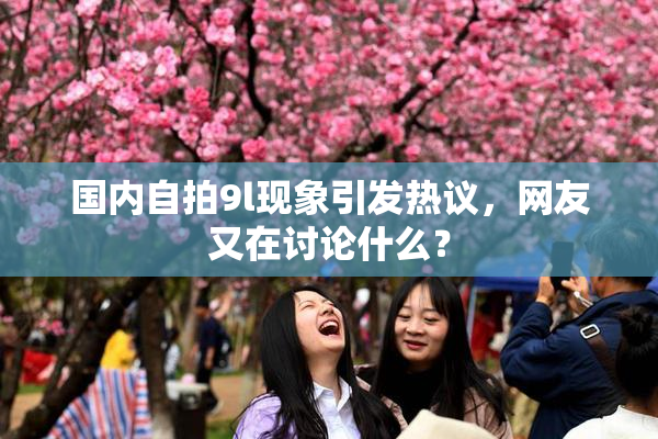 国内自拍9l现象引发热议，网友又在讨论什么？