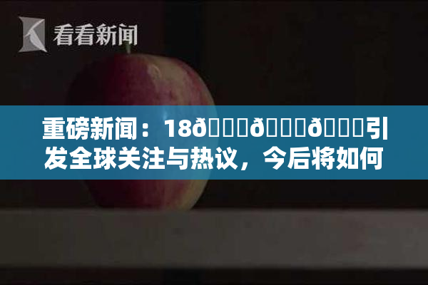 重磅新闻：18🔞🍆🍑引发全球关注与热议，今后将如何发展？
