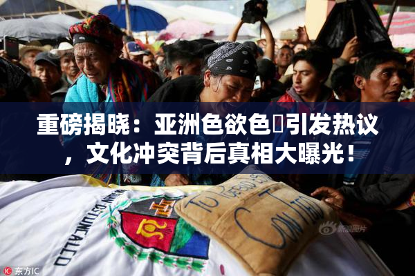 重磅揭晓：亚洲色欲色欱引发热议，文化冲突背后真相大曝光！
