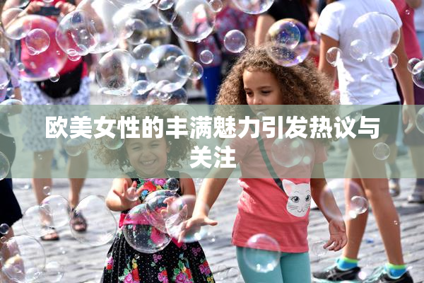 欧美女性的丰满魅力引发热议与关注