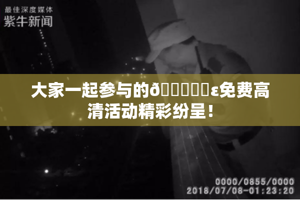大家一起参与的🔞❌‌ε免费高清活动精彩纷呈！