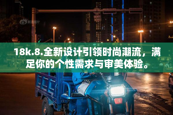 18k.8.全新设计引领时尚潮流，满足你的个性需求与审美体验。