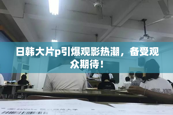 日韩大片p引爆观影热潮，备受观众期待！