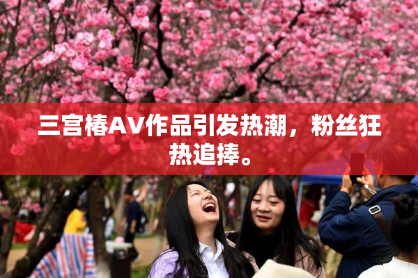 三宫椿AV作品引发热潮，粉丝狂热追捧。