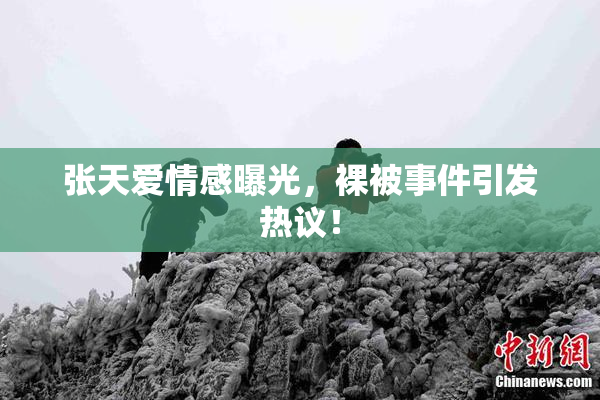张天爱情感曝光，裸被事件引发热议！