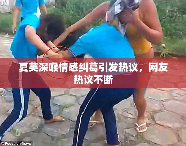 夏芙深喉情感纠葛引发热议，网友热议不断