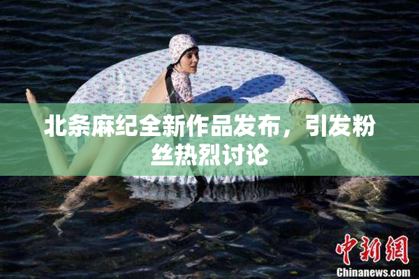 北条麻纪全新作品发布，引发粉丝热烈讨论
