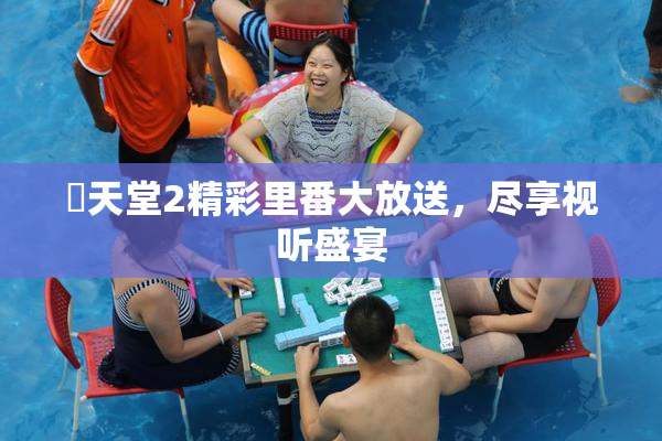 妺天堂2精彩里番大放送，尽享视听盛宴
