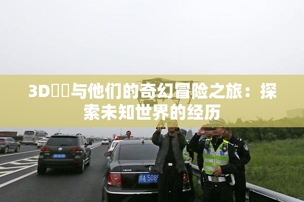 3D姉弚与他们的奇幻冒险之旅：探索未知世界的经历