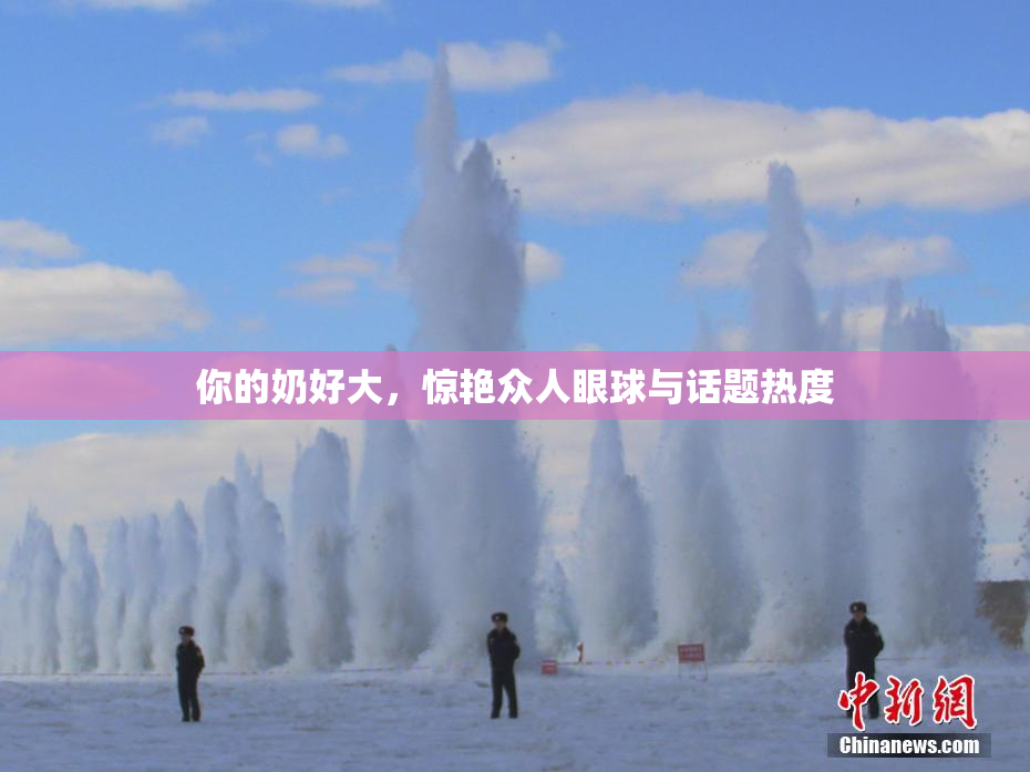 你的奶好大，惊艳众人眼球与话题热度