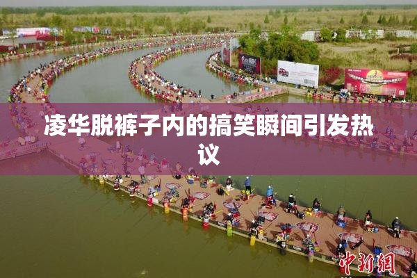 凌华脱裤子内的搞笑瞬间引发热议