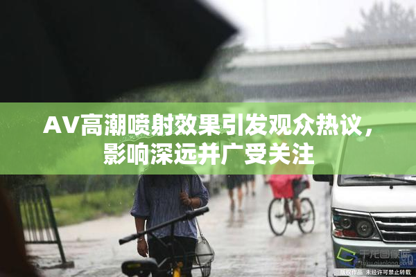 AV高潮喷射效果引发观众热议，影响深远并广受关注