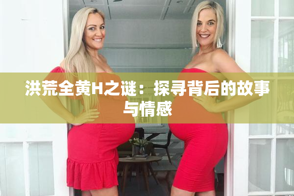洪荒全黄H之谜：探寻背后的故事与情感