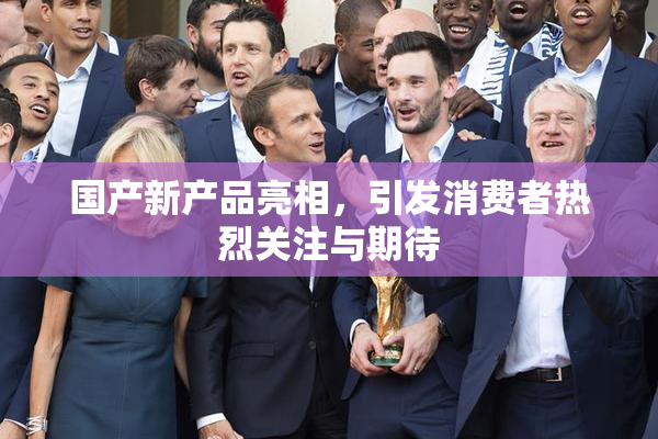 国产新产品亮相，引发消费者热烈关注与期待
