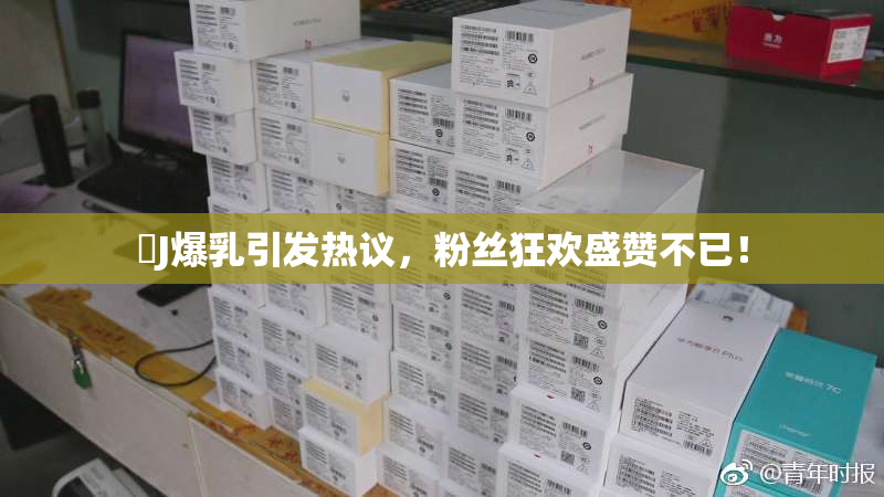 強J爆乳引发热议，粉丝狂欢盛赞不已！