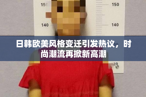 日韩欧美风格变迁引发热议，时尚潮流再掀新高潮