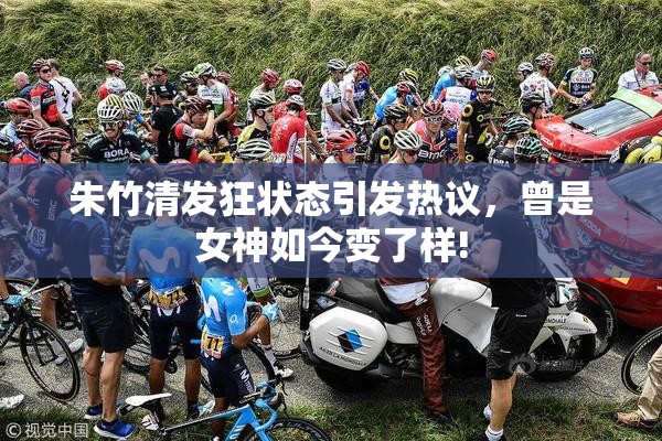 朱竹清发狂状态引发热议，曾是女神如今变了样!