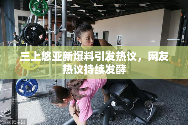 三上悠亚新爆料引发热议，网友热议持续发酵