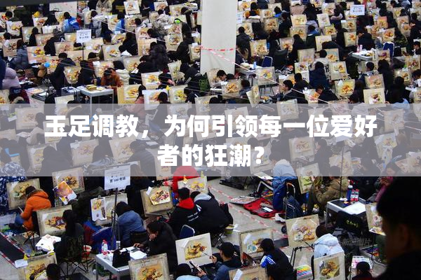 玉足调教，为何引领每一位爱好者的狂潮？