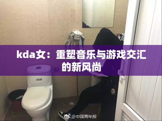kda女：重塑音乐与游戏交汇的新风尚