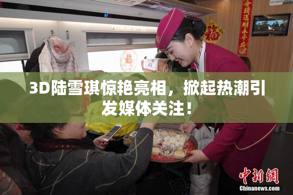 3D陆雪琪惊艳亮相，掀起热潮引发媒体关注！