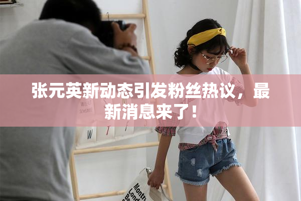 张元英新动态引发粉丝热议，最新消息来了！