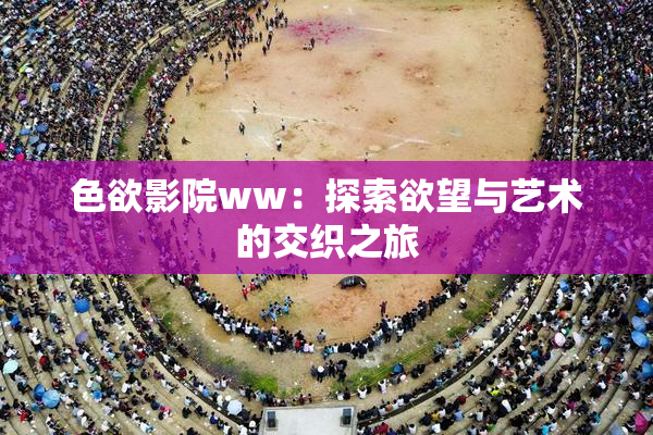 色欲影院ww：探索欲望与艺术的交织之旅