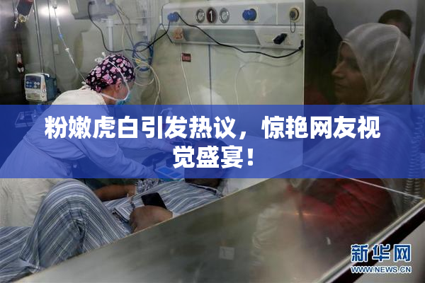 粉嫩虎白引发热议，惊艳网友视觉盛宴！
