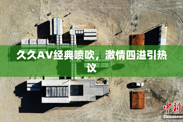 久久AV经典喷吹，激情四溢引热议