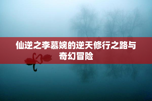 仙逆之李慕婉的逆天修行之路与奇幻冒险