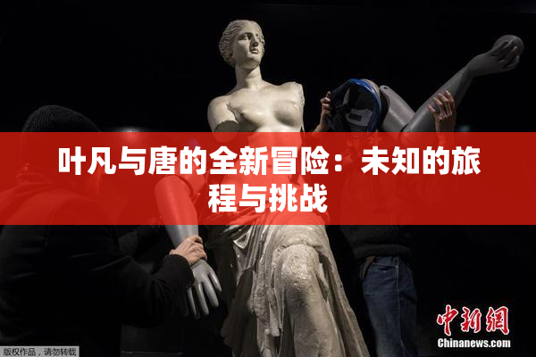叶凡与唐的全新冒险：未知的旅程与挑战