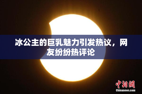 冰公主的巨乳魅力引发热议，网友纷纷热评论