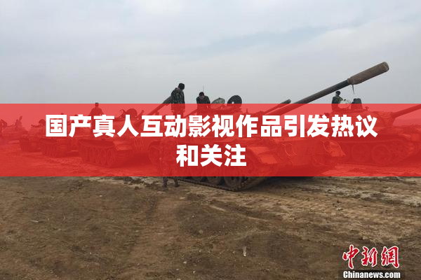 国产真人互动影视作品引发热议和关注
