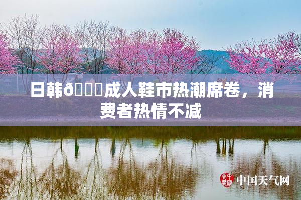 日韩🔞成人鞋市热潮席卷，消费者热情不减