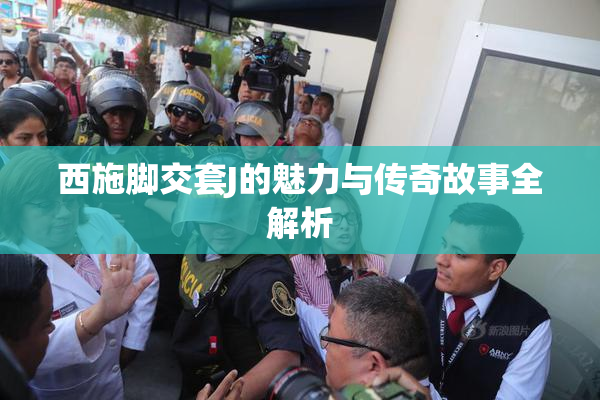 西施脚交套J的魅力与传奇故事全解析