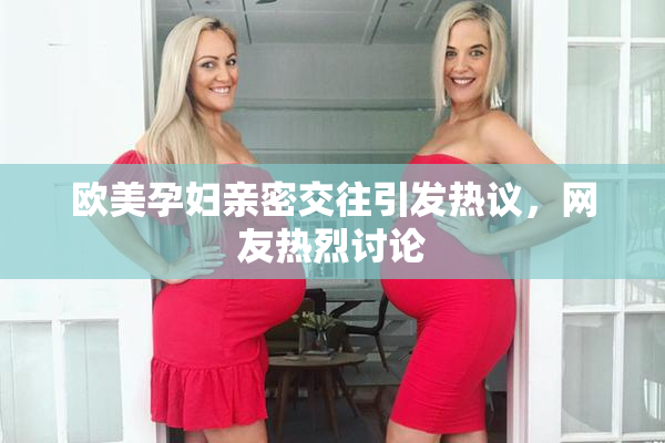欧美孕妇亲密交往引发热议，网友热烈讨论
