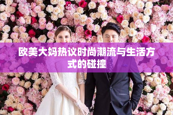 欧美大妈热议时尚潮流与生活方式的碰撞