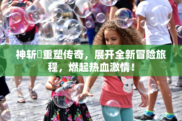 神斩婬重塑传奇，展开全新冒险旅程，燃起热血激情！