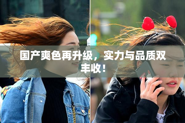 国产爽色再升级，实力与品质双丰收！