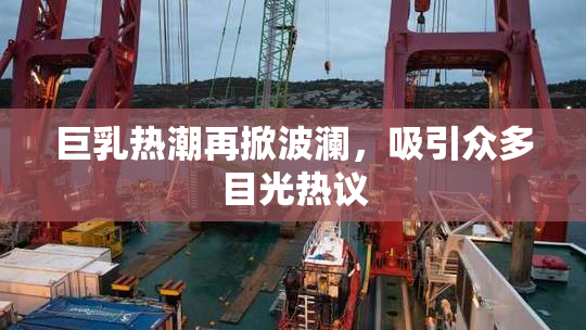 巨乳热潮再掀波澜，吸引众多目光热议