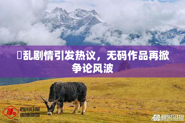 婬乱剧情引发热议，无码作品再掀争论风波