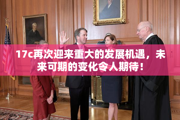17c再次迎来重大的发展机遇，未来可期的变化令人期待！