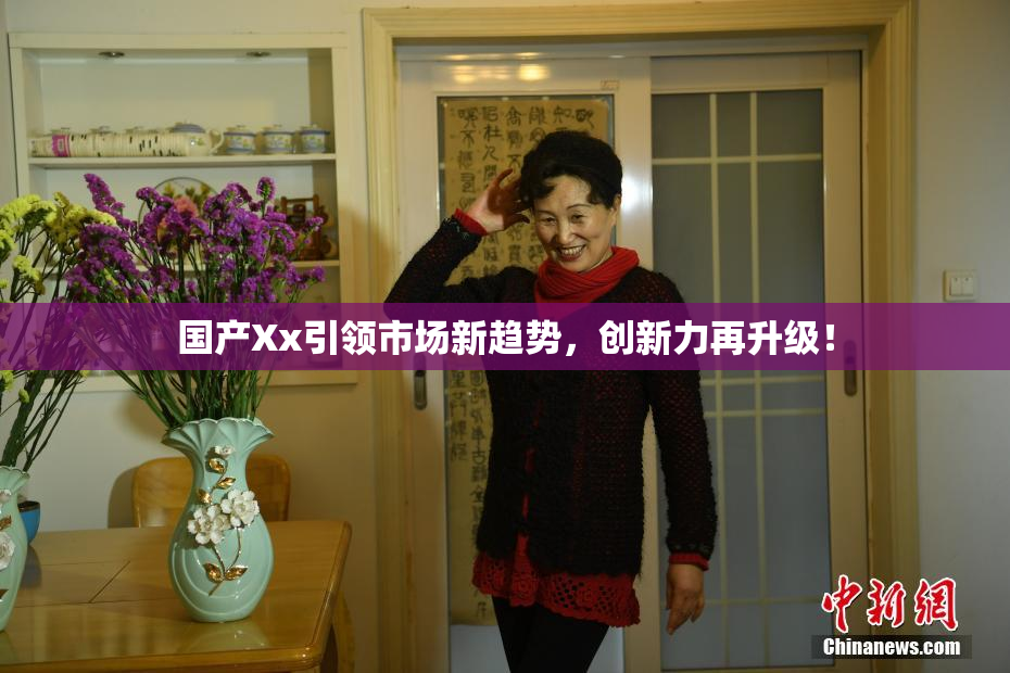 国产Xx引领市场新趋势，创新力再升级！