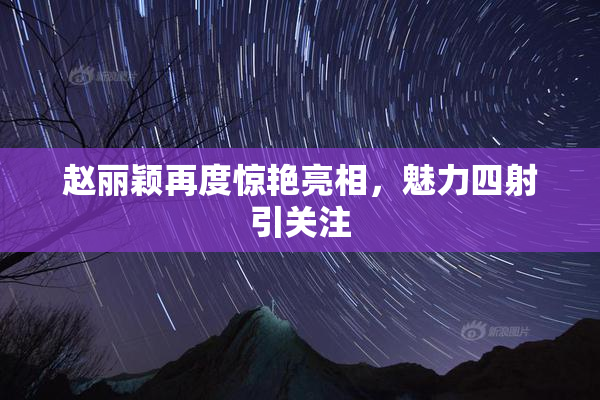 赵丽颖再度惊艳亮相，魅力四射引关注