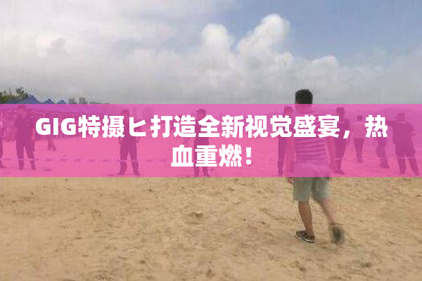 GIG特摄ヒ打造全新视觉盛宴，热血重燃！