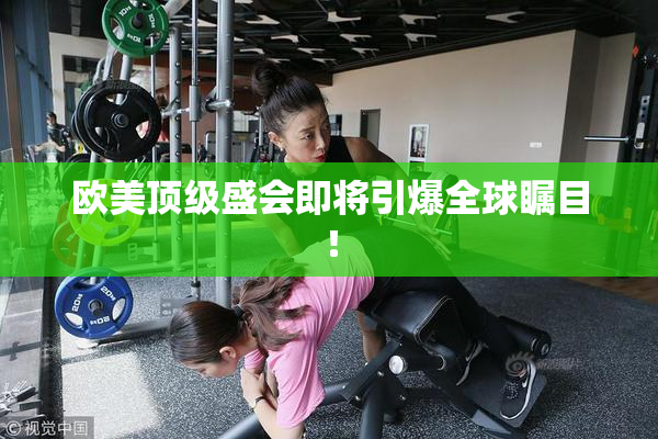 欧美顶级盛会即将引爆全球瞩目！