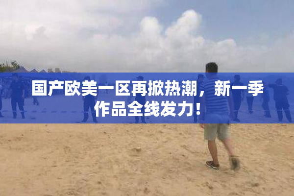 国产欧美一区再掀热潮，新一季作品全线发力！