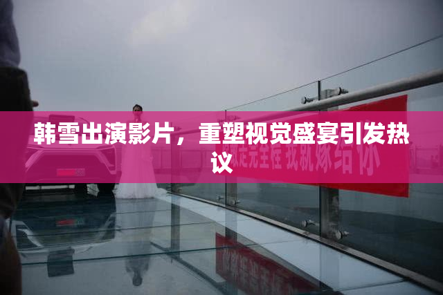 韩雪出演影片，重塑视觉盛宴引发热议