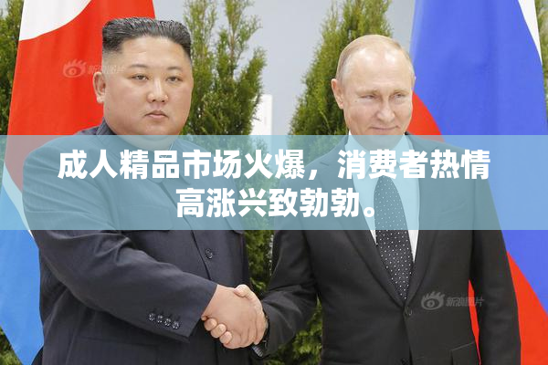 成人精品市场火爆，消费者热情高涨兴致勃勃。