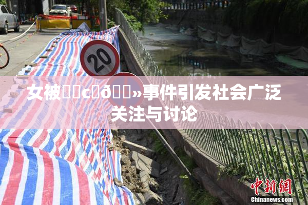 女被❌‌c‌🐻事件引发社会广泛关注与讨论